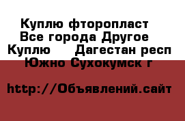 Куплю фторопласт - Все города Другое » Куплю   . Дагестан респ.,Южно-Сухокумск г.